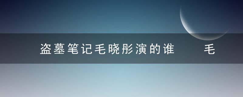 盗墓笔记毛晓彤演的谁  毛晓彤在盗墓笔记中演的谁